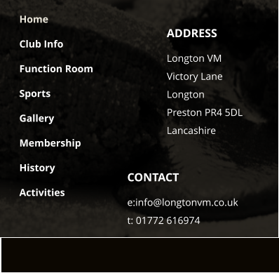 CONTACT e:info@longtonvm.co.uk t: 01772 616974 ADDRESS Longton VM  Victory Lane Longton Preston PR4 5DLLancashire Home Club Info Function Room Sports Gallery Membership History Activities