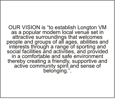 OUR VISION is “to establish Longton VM as a popular modern local venue set in attractive surroundings that welcomes people and groups of all ages, abilities and interests through a range of sporting and social facilities and activities, and provided in a comfortable and safe environment thereby creating a friendly, supportive and active community spirit and sense of belonging.”.