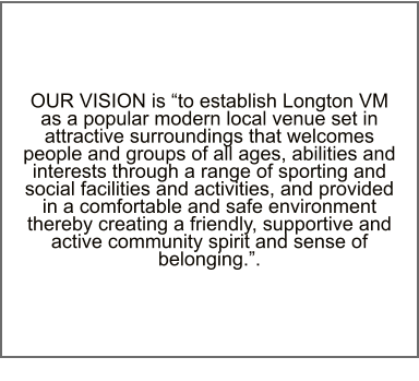 OUR VISION is “to establish Longton VM as a popular modern local venue set in attractive surroundings that welcomes people and groups of all ages, abilities and interests through a range of sporting and social facilities and activities, and provided in a comfortable and safe environment thereby creating a friendly, supportive and active community spirit and sense of belonging.”.